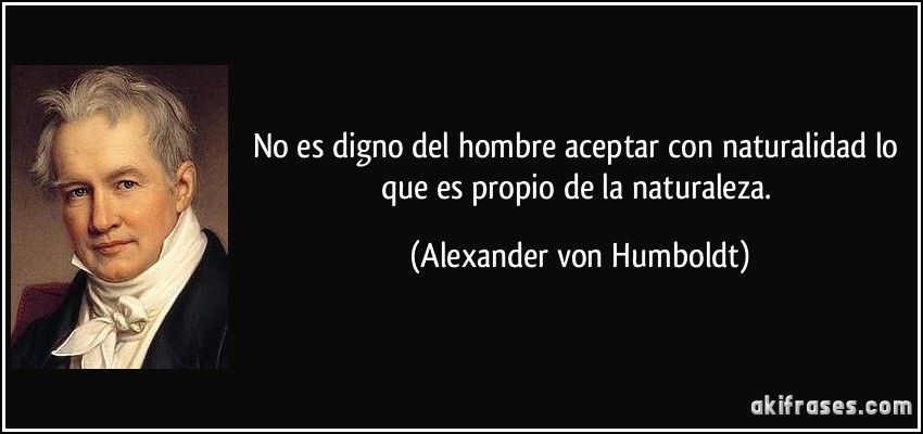 No es digno del hombre aceptar con naturalidad lo que es propio de la naturaleza. (Alexander von Humboldt)