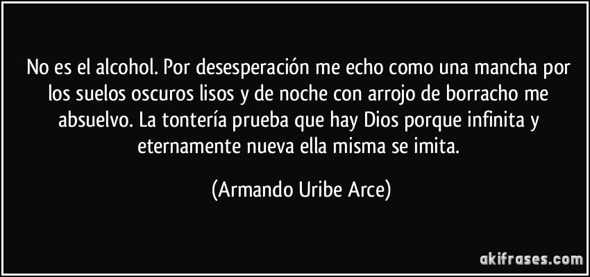 No es el alcohol. Por desesperación me echo como una mancha por los suelos oscuros lisos y de noche con arrojo de borracho me absuelvo. La tontería prueba que hay Dios porque infinita y eternamente nueva ella misma se imita. (Armando Uribe Arce)