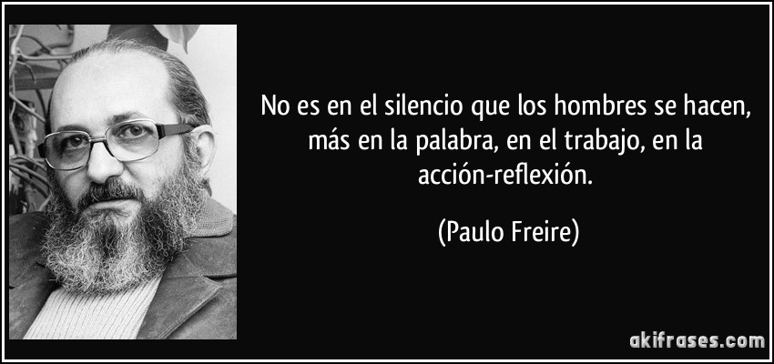 No es en el silencio que los hombres se hacen, más en la palabra, en el trabajo, en la acción-reflexión. (Paulo Freire)