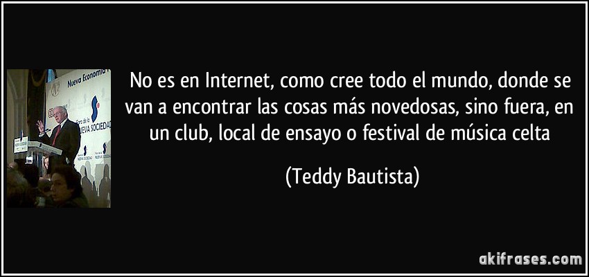 No es en Internet, como cree todo el mundo, donde se van a encontrar las cosas más novedosas, sino fuera, en un club, local de ensayo o festival de música celta (Teddy Bautista)
