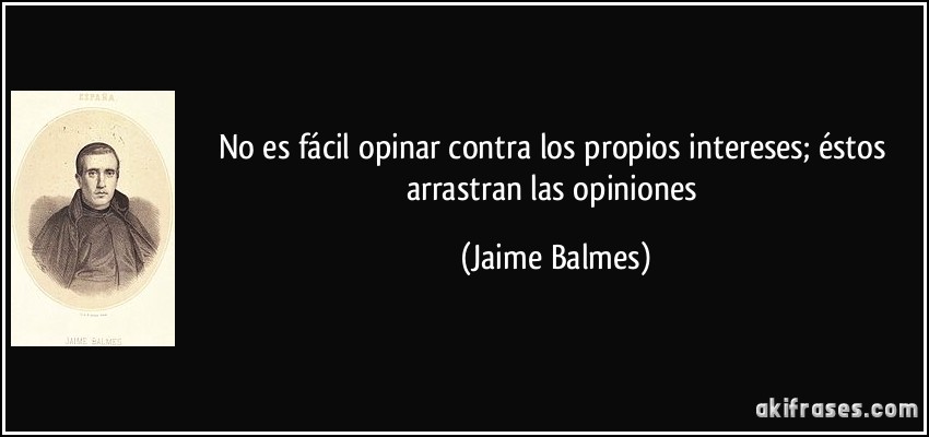 No es fácil opinar contra los propios intereses; éstos arrastran las opiniones (Jaime Balmes)