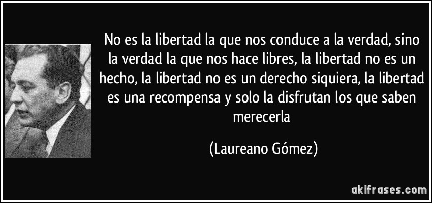 No es la libertad la que nos conduce a la verdad, sino la verdad la que nos hace libres, la libertad no es un hecho, la libertad no es un derecho siquiera, la libertad es una recompensa y solo la disfrutan los que saben merecerla (Laureano Gómez)