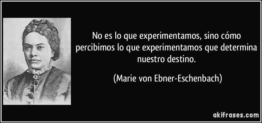 No es lo que experimentamos, sino cómo percibimos lo que experimentamos que determina nuestro destino. (Marie von Ebner-Eschenbach)