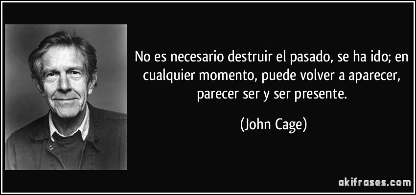 No es necesario destruir el pasado, se ha ido; en cualquier momento, puede volver a aparecer, parecer ser y ser presente. (John Cage)