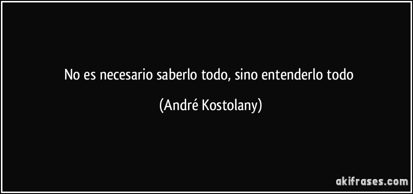 No es necesario saberlo todo, sino entenderlo todo (André Kostolany)