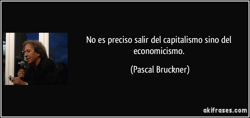 No es preciso salir del capitalismo sino del economicismo. (Pascal Bruckner)