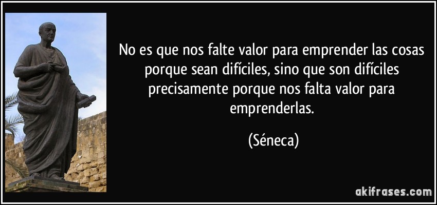 No es que nos falte valor para emprender las cosas porque sean difíciles, sino que son difíciles precisamente porque nos falta valor para emprenderlas. (Séneca)