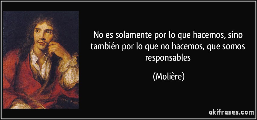 No es solamente por lo que hacemos, sino también por lo que no hacemos, que somos responsables (Molière)