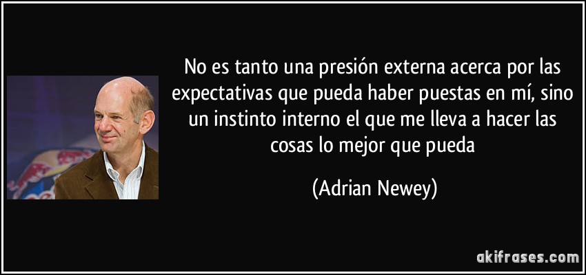No es tanto una presión externa acerca por las expectativas que pueda haber puestas en mí, sino un instinto interno el que me lleva a hacer las cosas lo mejor que pueda (Adrian Newey)