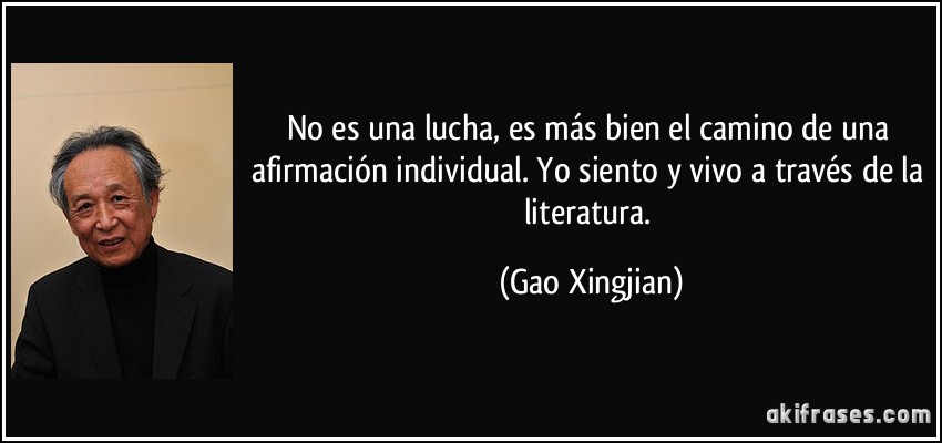 No es una lucha, es más bien el camino de una afirmación individual. Yo siento y vivo a través de la literatura. (Gao Xingjian)