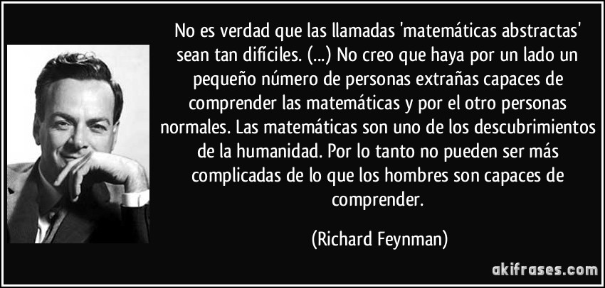 No es verdad que las llamadas 'matemáticas abstractas' sean tan difíciles. (...) No creo que haya por un lado un pequeño número de personas extrañas capaces de comprender las matemáticas y por el otro personas normales. Las matemáticas son uno de los descubrimientos de la humanidad. Por lo tanto no pueden ser más complicadas de lo que los hombres son capaces de comprender. (Richard Feynman)