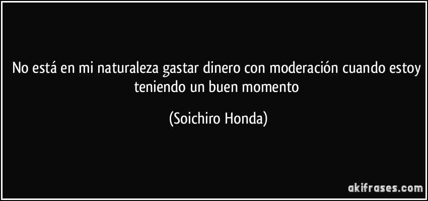 No está en mi naturaleza gastar dinero con moderación cuando estoy teniendo un buen momento (Soichiro Honda)