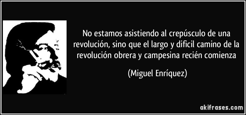 No estamos asistiendo al crepúsculo de una revolución, sino que el largo y dificil camino de la revolución obrera y campesina recién comienza (Miguel Enríquez)