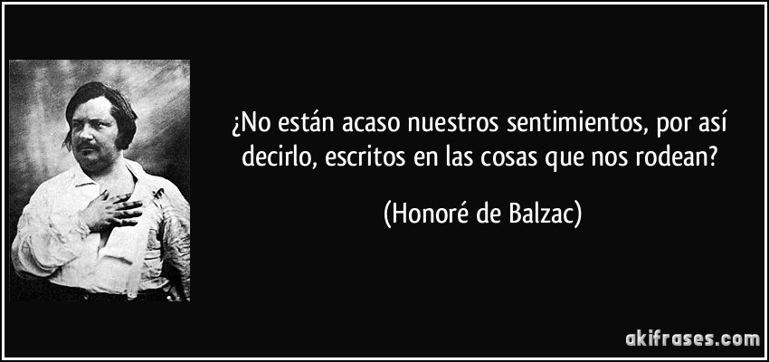 ¿No están acaso nuestros sentimientos, por así decirlo, escritos en las cosas que nos rodean? (Honoré de Balzac)