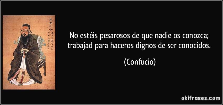 No estéis pesarosos de que nadie os conozca; trabajad para haceros dignos de ser conocidos. (Confucio)