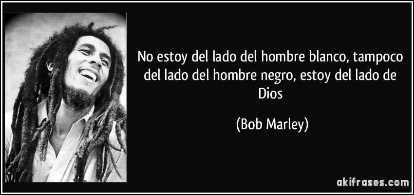 No estoy del lado del hombre blanco, tampoco del lado del hombre negro, estoy del lado de Dios (Bob Marley)