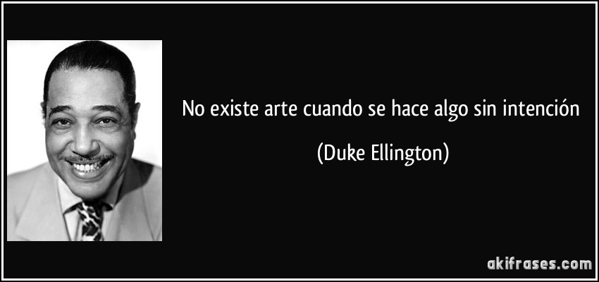 No existe arte cuando se hace algo sin intención (Duke Ellington)