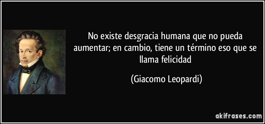 No existe desgracia humana que no pueda aumentar; en cambio, tiene un término eso que se llama felicidad (Giacomo Leopardi)