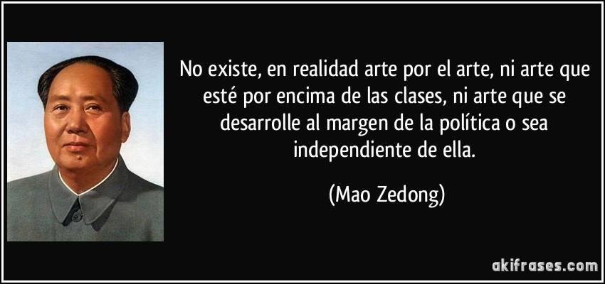 No existe, en realidad arte por el arte, ni arte que esté por encima de las clases, ni arte que se desarrolle al margen de la política o sea independiente de ella. (Mao Zedong)