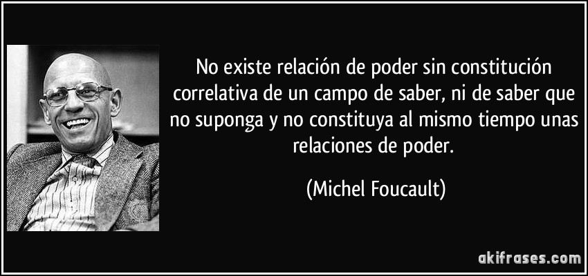 No existe relación de poder sin constitución correlativa de un campo de saber, ni de saber que no suponga y no constituya al mismo tiempo unas relaciones de poder. (Michel Foucault)