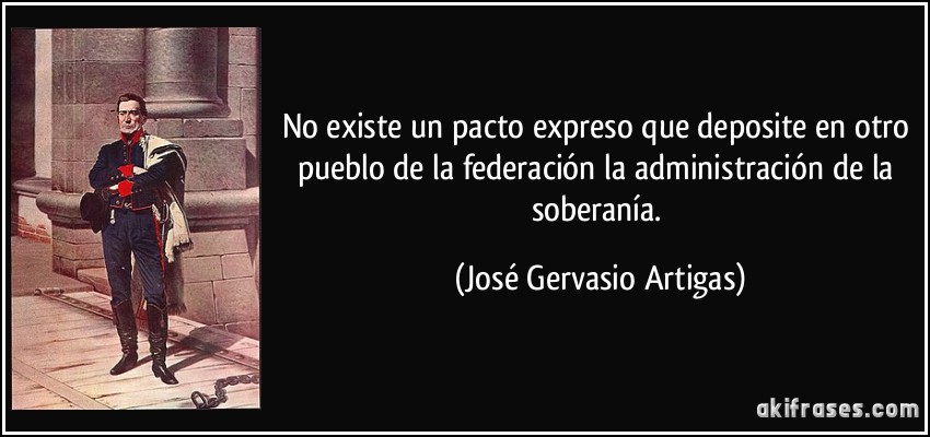 No existe un pacto expreso que deposite en otro pueblo de la federación la administración de la soberanía. (José Gervasio Artigas)
