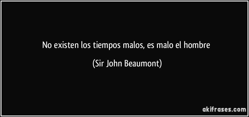 No existen los tiempos malos, es malo el hombre (Sir John Beaumont)