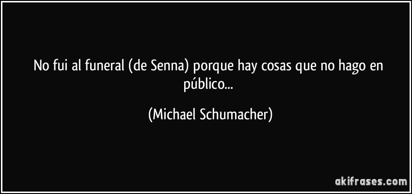 No fui al funeral (de Senna) porque hay cosas que no hago en público... (Michael Schumacher)