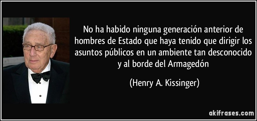 No ha habido ninguna generación anterior de hombres de Estado que haya tenido que dirigir los asuntos públicos en un ambiente tan desconocido y al borde del Armagedón (Henry A. Kissinger)