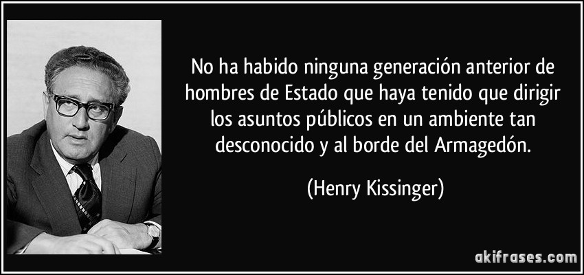 No ha habido ninguna generación anterior de hombres de Estado que haya tenido que dirigir los asuntos públicos en un ambiente tan desconocido y al borde del Armagedón. (Henry Kissinger)
