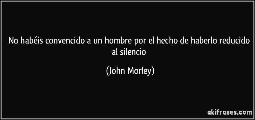 No habéis convencido a un hombre por el hecho de haberlo reducido al silencio (John Morley)