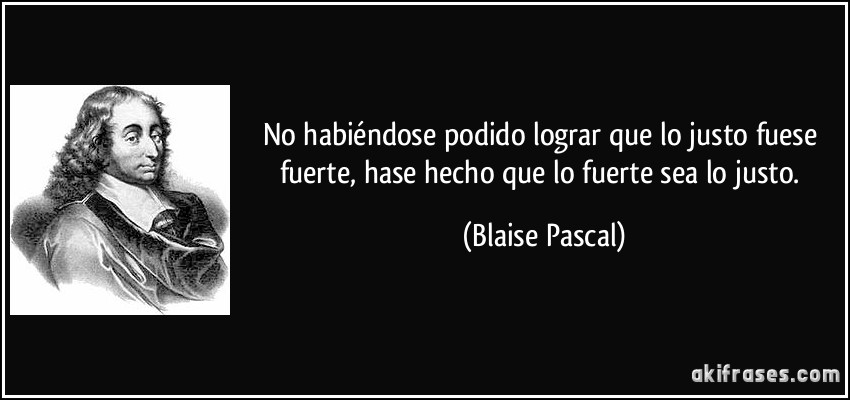 No habiéndose podido lograr que lo justo fuese fuerte, hase hecho que lo fuerte sea lo justo. (Blaise Pascal)