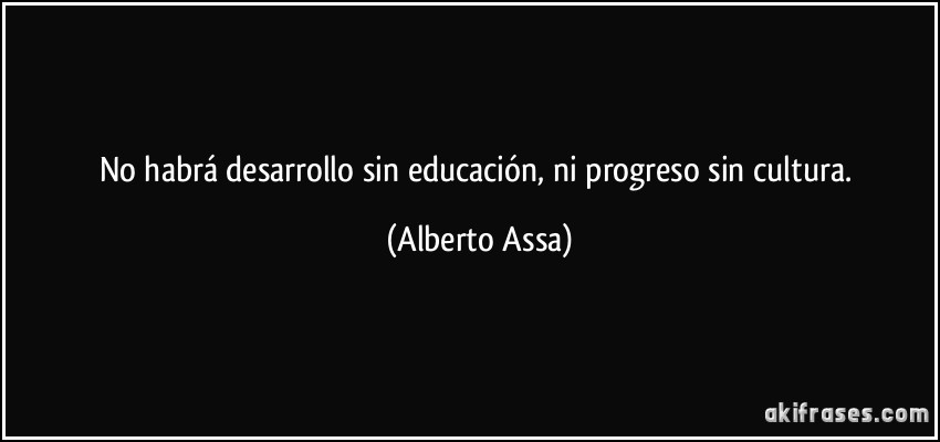 No habrá desarrollo sin educación, ni progreso sin cultura. (Alberto Assa)