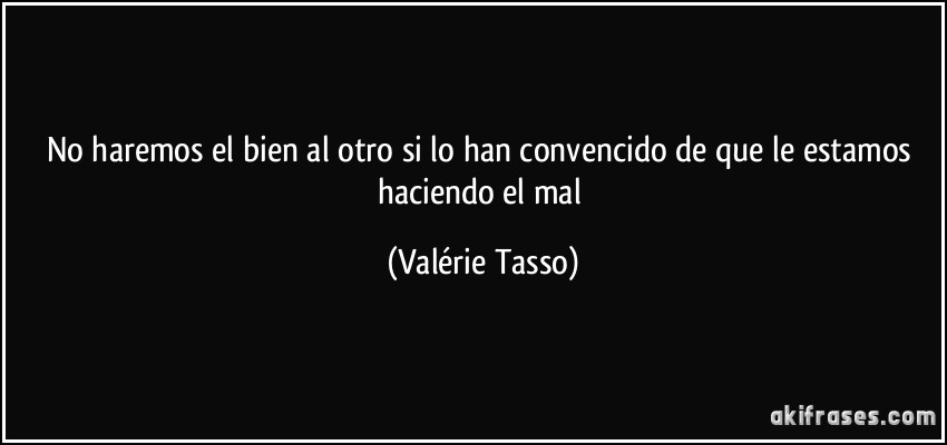 No haremos el bien al otro si lo han convencido de que le estamos haciendo el mal (Valérie Tasso)