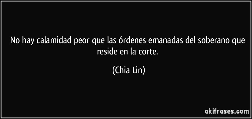 No hay calamidad peor que las órdenes emanadas del soberano que reside en la corte. (Chia Lin)