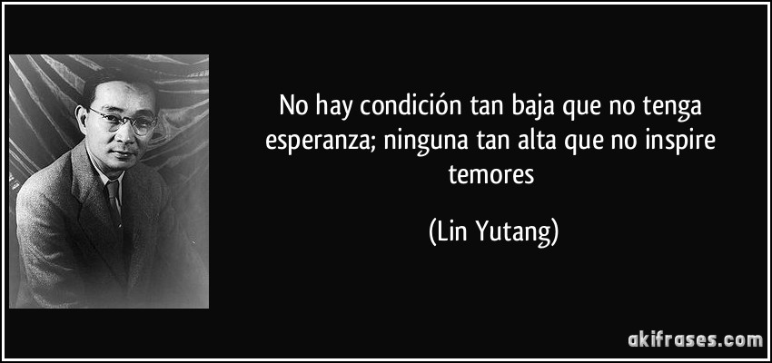 No hay condición tan baja que no tenga esperanza; ninguna tan alta que no inspire temores (Lin Yutang)