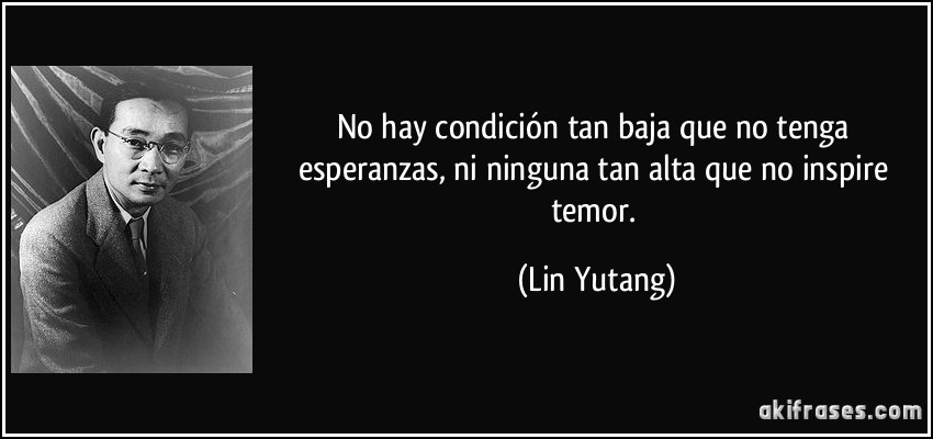 No hay condición tan baja que no tenga esperanzas, ni ninguna tan alta que no inspire temor. (Lin Yutang)