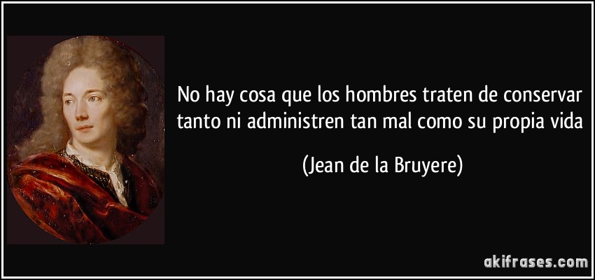 No hay cosa que los hombres traten de conservar tanto ni administren tan mal como su propia vida (Jean de la Bruyere)