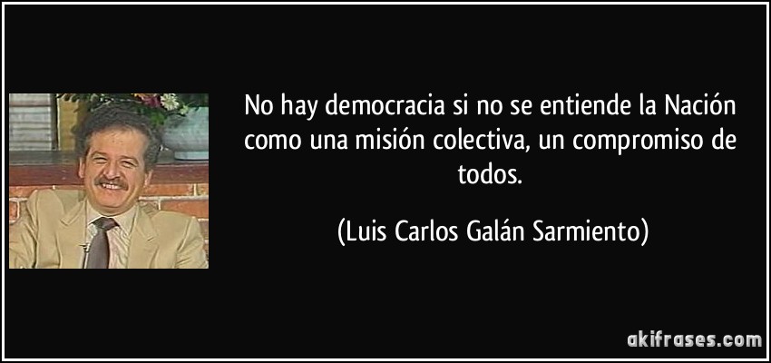 No hay democracia si no se entiende la Nación como una misión colectiva, un compromiso de todos. (Luis Carlos Galán Sarmiento)