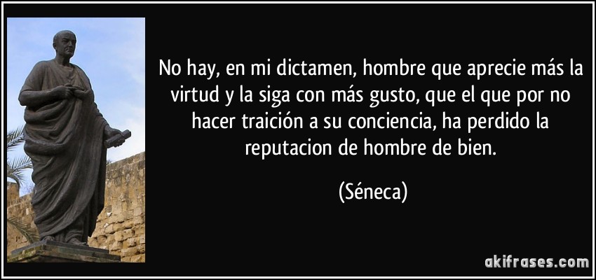 No hay, en mi dictamen, hombre que aprecie más la virtud y la siga con más gusto, que el que por no hacer traición a su conciencia, ha perdido la reputacion de hombre de bien. (Séneca)