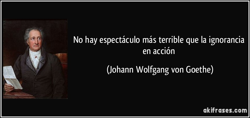 No hay espectáculo más terrible que la ignorancia en acción (Johann Wolfgang von Goethe)