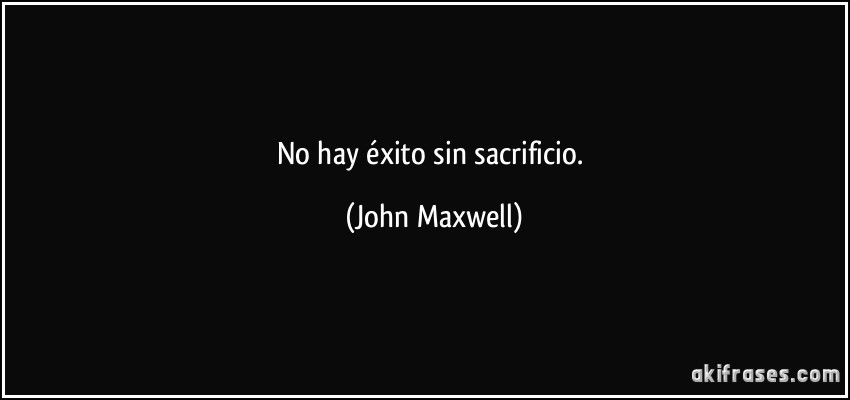 No hay éxito sin sacrificio. (John Maxwell)