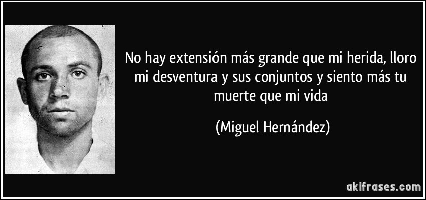 No hay extensión más grande que mi herida, lloro mi desventura y sus conjuntos y siento más tu muerte que mi vida (Miguel Hernández)