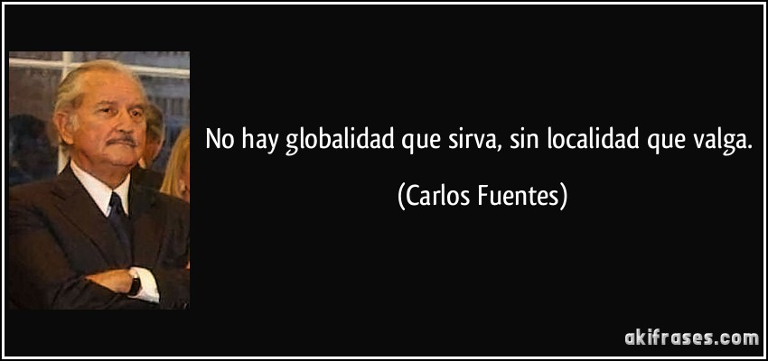 No hay globalidad que sirva, sin localidad que valga. (Carlos Fuentes)