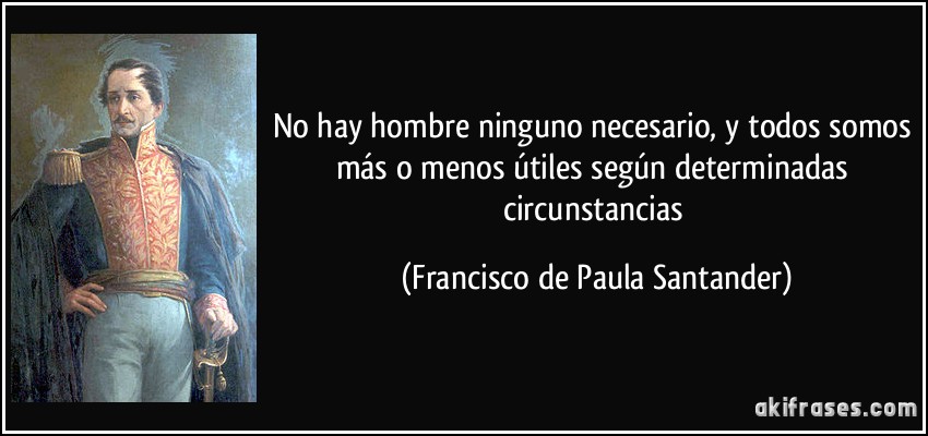 No hay hombre ninguno necesario, y todos somos más o menos útiles según determinadas circunstancias (Francisco de Paula Santander)