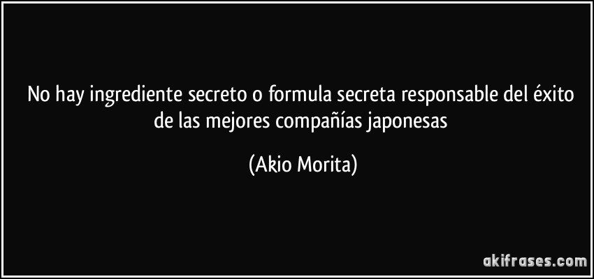 No hay ingrediente secreto o formula secreta responsable del éxito de las mejores compañías japonesas (Akio Morita)