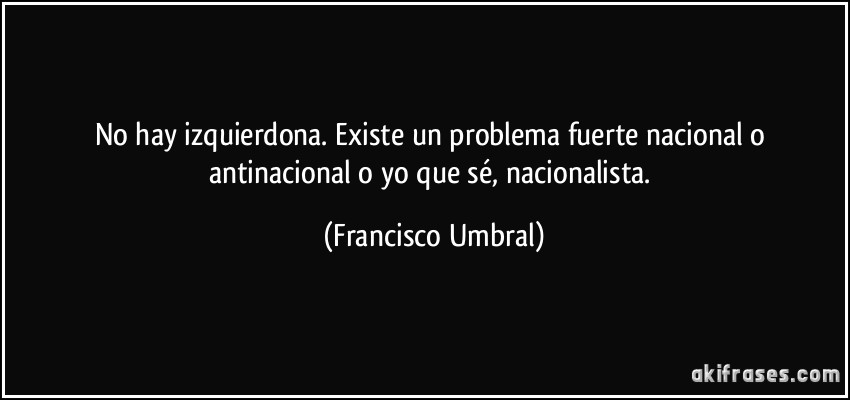 No hay izquierdona. Existe un problema fuerte nacional o antinacional o yo que sé, nacionalista. (Francisco Umbral)