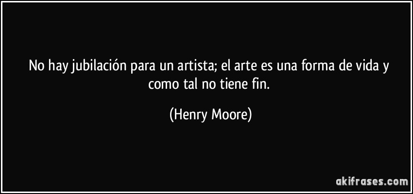 No hay jubilación para un artista; el arte es una forma de vida y como tal no tiene fin. (Henry Moore)