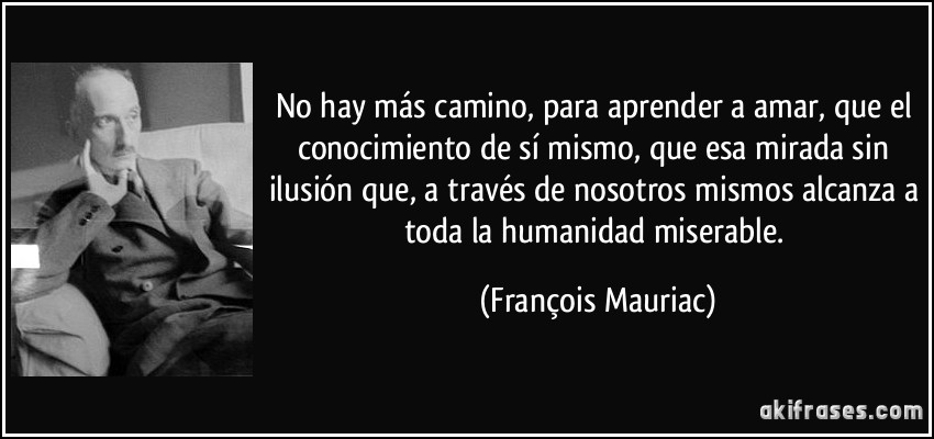 No hay más camino, para aprender a amar, que el conocimiento de sí mismo, que esa mirada sin ilusión que, a través de nosotros mismos alcanza a toda la humanidad miserable. (François Mauriac)