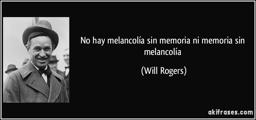 No hay melancolía sin memoria ni memoria sin melancolía (Will Rogers)
