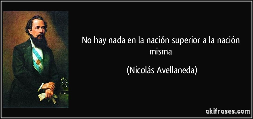 No hay nada en la nación superior a la nación misma (Nicolás Avellaneda)
